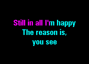 Still in all I'm happy

The reason is,
you see