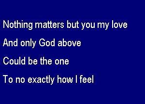 Nothing matters but you my love

And only God above
Could be the one

To no exactly how I feel