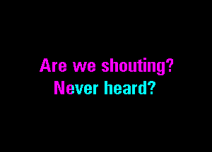Are we shouting?

Never heard?