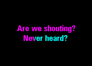 Are we shouting?

Never heard?