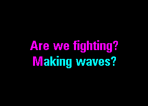 Are we fighting?

Making waves?