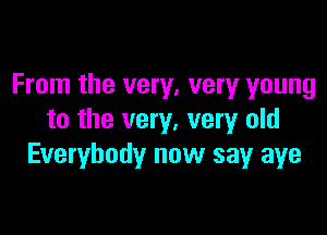From the very, very young

to the very, very old
Everybody now say aye