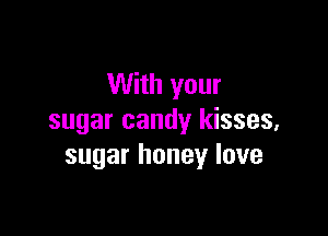 With your

sugar candy kisses,
sugar honey love