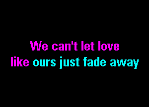 We can't let love

like ours just fade away