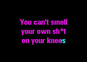 You can't smell

your own sh59t
on your knees