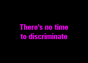 There's no time

to discriminate