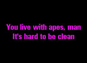 You live with apes, man

It's hard to be clean