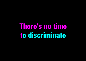 There's no time

to discriminate