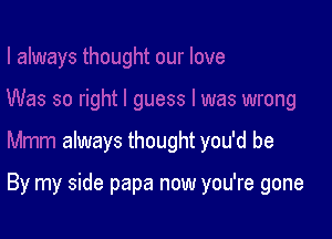 always thought you'd be

By my side papa now you're gone