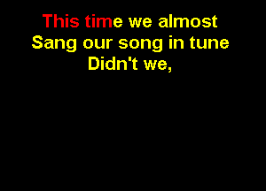 This time we almost
Sang our song in tune
Didn't we,