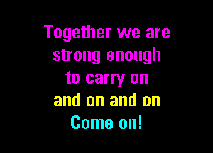 Together we are
strong enough

to carry on
and on and on
Come on!