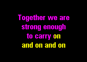 Together we are
strong enough

to carry on
and on and on