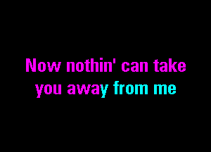 Now nothin' can take

you away from me