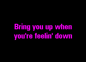 Bring you up when

you're feelin' down