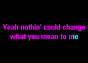 Yeah nothin' could change

what you mean to me