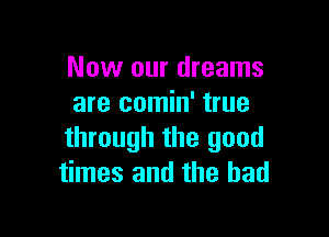 Now our dreams
are comin' true

through the good
times and the had