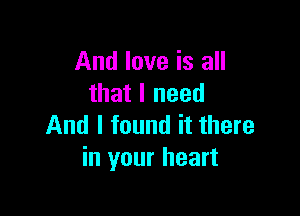 And love is all
that I need

And I found it there
in your heart