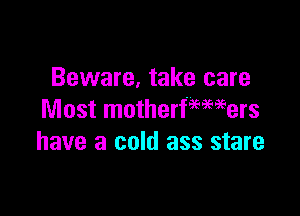 Beware, take care

Most motherfmmers
have a cold ass stare
