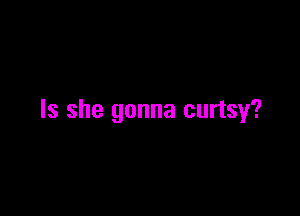 Is she gonna curtsy?