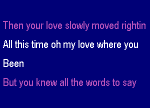 All this time oh my love where you

Been