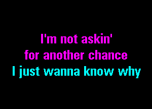 I'm not askin'

for another chance
I iust wanna know whyr