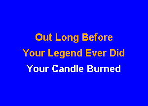 Out Long Before

Your Legend Ever Did
Your Candle Burned