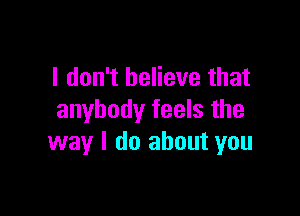 I don't believe that

anybody feels the
way I do about you