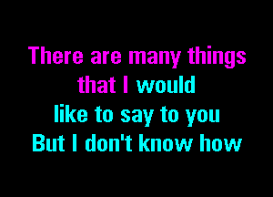 There are many things
that I would

like to say to you
But I don't know how