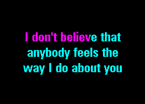 I don't believe that

anybody feels the
way I do about you