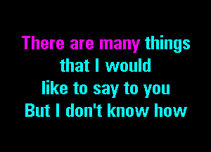 There are many things
that I would

like to say to you
But I don't know how