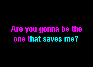 Are you gonna be the

one that saves me?