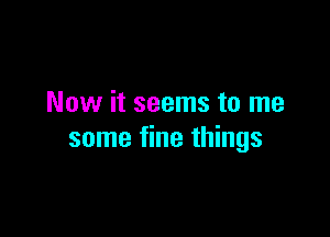 Now it seems to me

some fine things