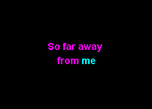 So far away

from me