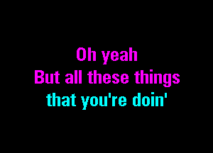 Oh yeah

But all these things
that you're doin'