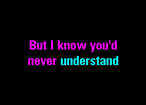 But I know you'd

never understand