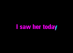I saw her today