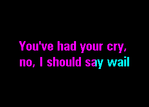 You've had your cry.

no, I should say wail