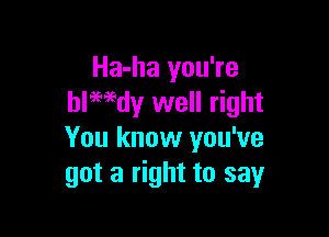 Ha-ha you're
blwdy well right

You know you've
got a right to say