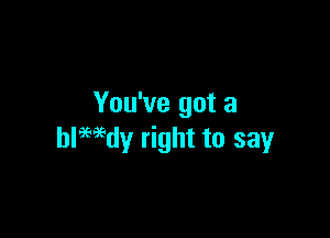 You've got a

ledy right to say