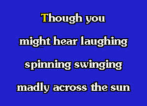 Though you
might hear laughing
spinning swinging

madly across the sun