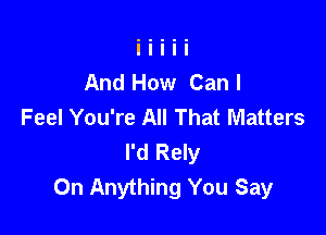 And How Canl
Feel You're All That Matters

I'd Rely
0n Anything You Say