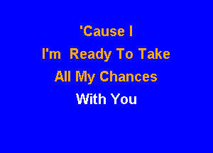 'Cause I
I'm Ready To Take
All My Chances

With You
