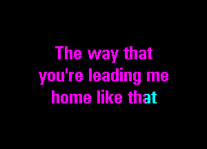 The way that

you're leading me
home like that