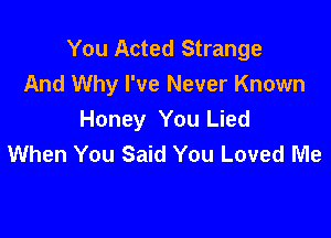 You Acted Strange
And Why I've Never Known

Honey You Lied
When You Said You Loved Me