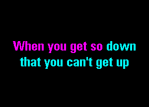 When you get so down

that you can't get up