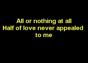 All or nothing at all
Half of love never appealed

to me