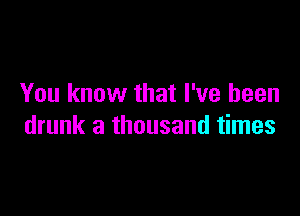 You know that I've been

drunk a thousand times