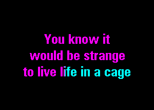 You know it

would be strange
to live life in a cage