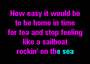 How easy it would he
to be home in time
for tea and stop feeling
like a sailboat
rockin' on the sea