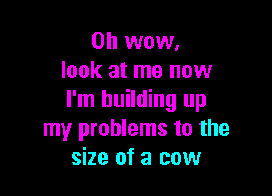 Oh wow.
look at me now

I'm building up
my problems to the
size of a cow